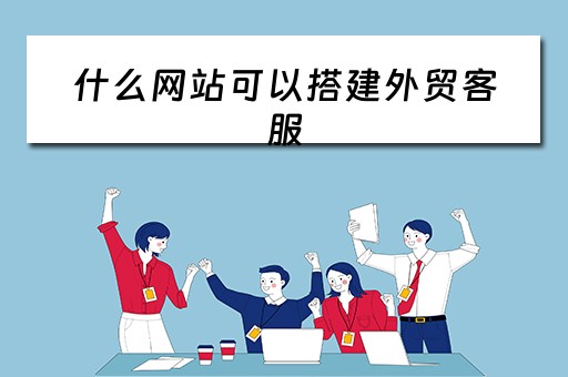 什么网站可以搭建外贸客服（什么网站可以搭建外贸客服平台）
