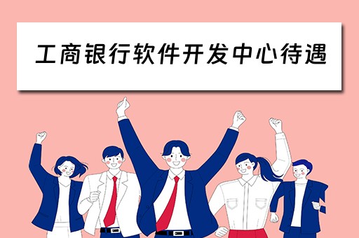 工商银行软件开发中心待遇（工商银行软件开发中心待遇怎么样）