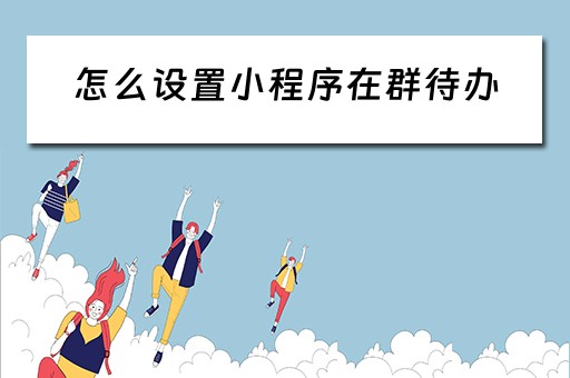 怎么设置小程序在群待办(怎么设置小程序的群待办) 怎么设置小程序在群待办(怎么设置小程序的群待办)